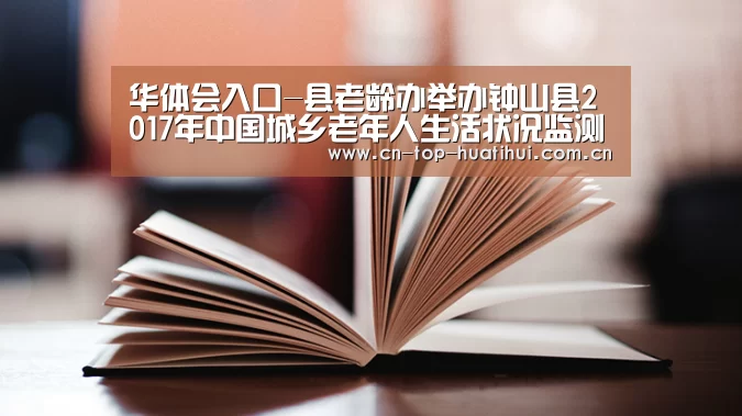 华体会入口-县老龄办举办钟山县2017年中国城乡老年人生活状况监测调查业务培训班(图1) 华体会入口